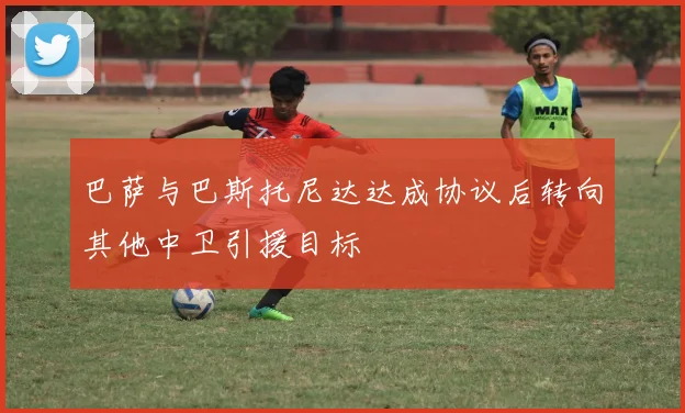 巴萨与巴斯托尼达达成协议后转向其他中卫引援目标