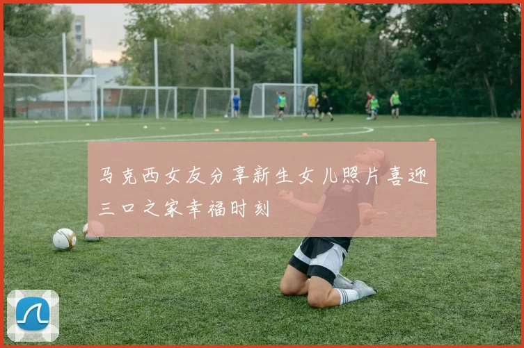 马克西女友分享新生女儿照片喜迎三口之家幸福时刻