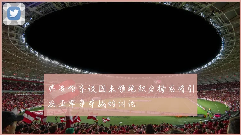 弗洛伦齐谈国米领跑积分榜或将引发亚军争夺战的讨论