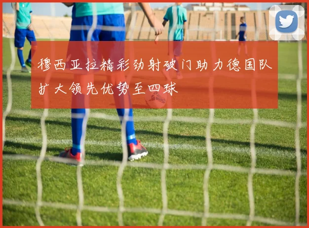 穆西亚拉精彩劲射破门助力德国队扩大领先优势至四球