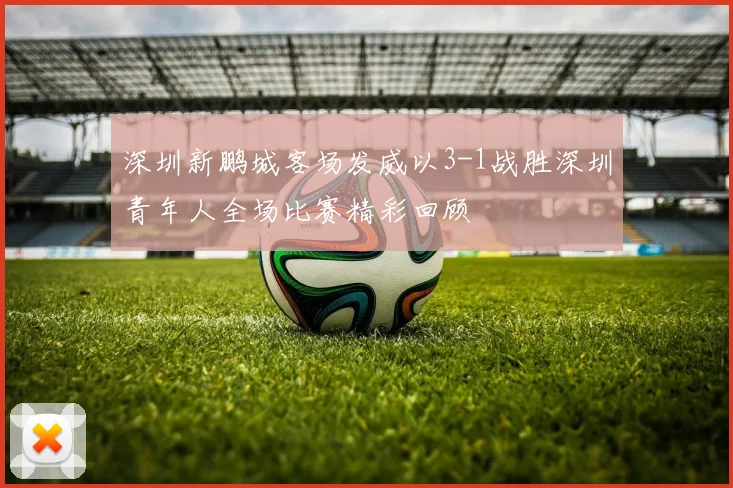 深圳新鹏城客场发威以3-1战胜深圳青年人全场比赛精彩回顾