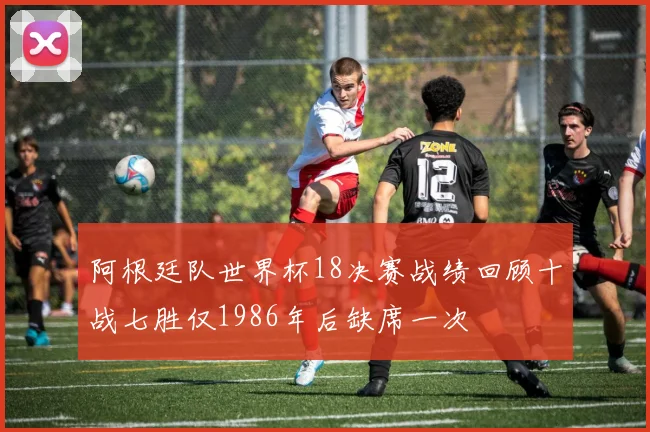 阿根廷队世界杯18决赛战绩回顾十战七胜仅1986年后缺席一次