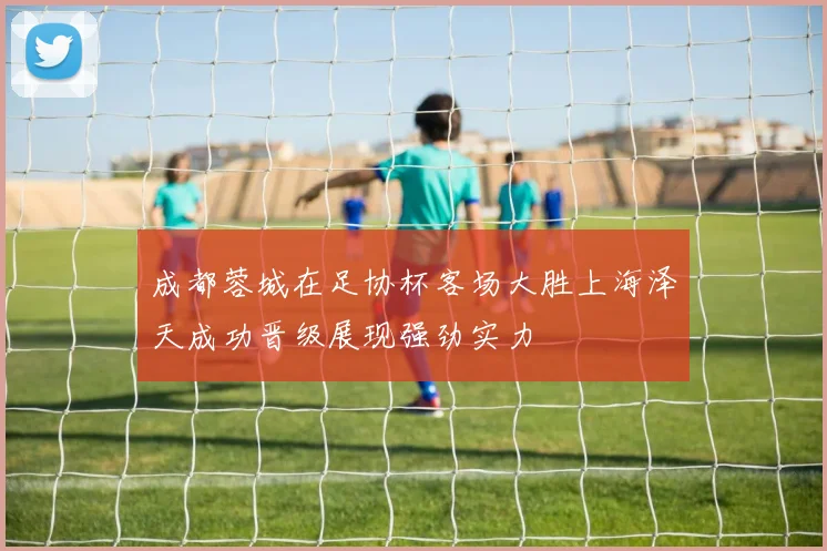 成都蓉城在足协杯客场大胜上海泽天成功晋级展现强劲实力
