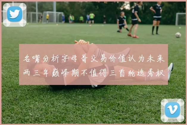 名嘴分析字母哥交易价值认为未来两三年巅峰期不值得三首轮选秀权