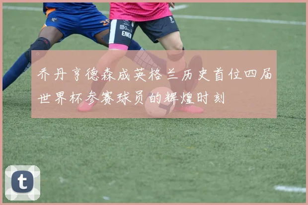 乔丹亨德森成英格兰历史首位四届世界杯参赛球员的辉煌时刻
