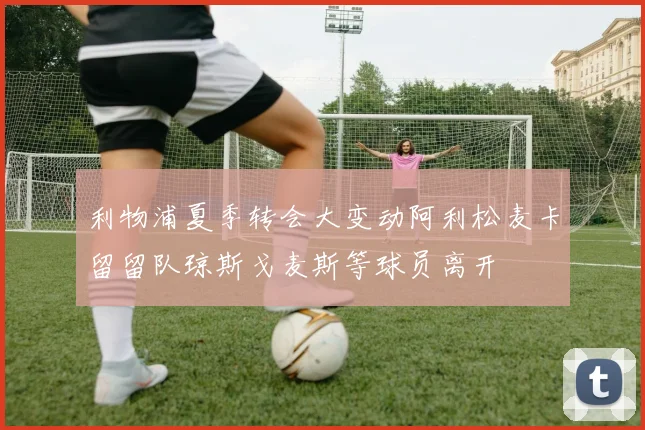 利物浦夏季转会大变动阿利松麦卡留留队琼斯戈麦斯等球员离开