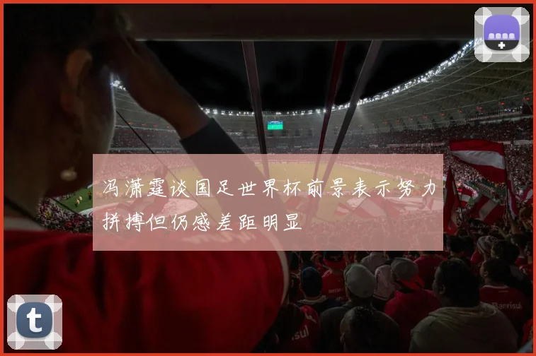 冯潇霆谈国足世界杯前景表示努力拼搏但仍感差距明显
