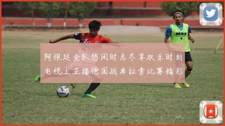 阿根廷全队悠闲时光尽享欢乐时刻电视上正播德国战库拉索比赛精彩瞬间