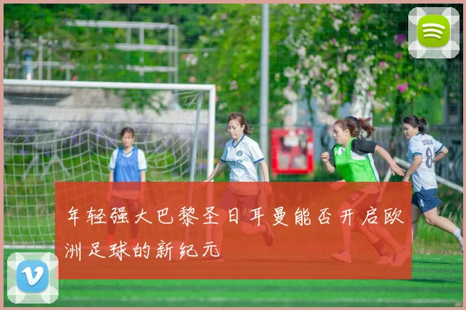 年轻强大巴黎圣日耳曼能否开启欧洲足球的新纪元