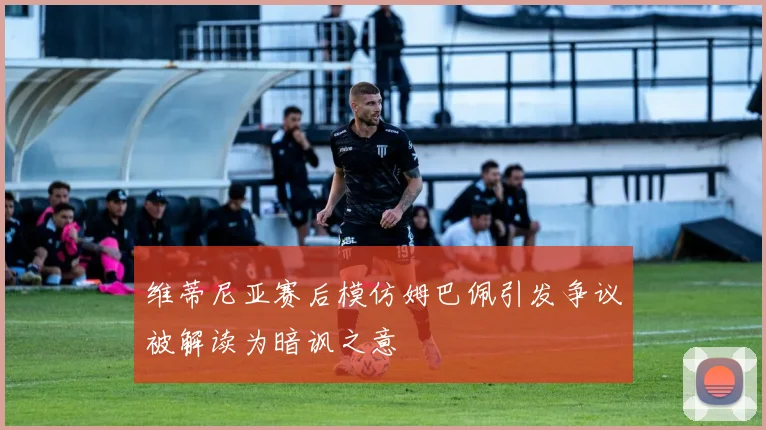维蒂尼亚赛后模仿姆巴佩引发争议被解读为暗讽之意