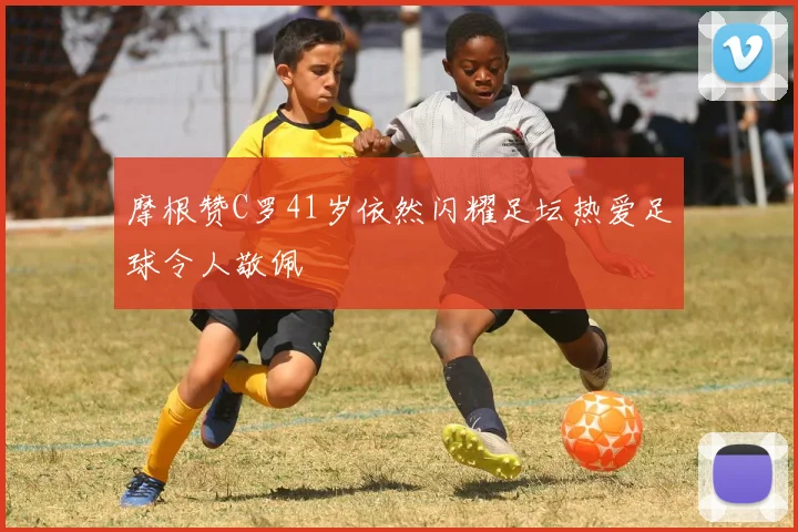 摩根赞C罗41岁依然闪耀足坛热爱足球令人敬佩