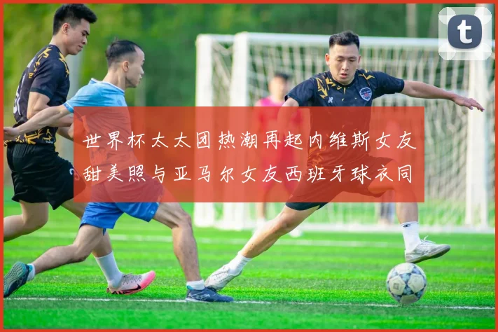 世界杯太太团热潮再起内维斯女友甜美照与亚马尔女友西班牙球衣同框秀