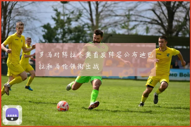 罗马对阵拉齐奥首发阵容公布迪巴拉和马伦领衔出战