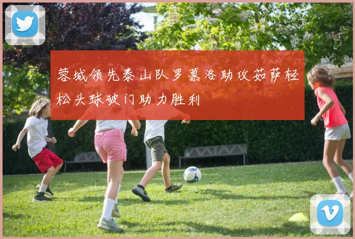 蓉城领先泰山队罗慕洛助攻茹萨轻松头球破门助力胜利