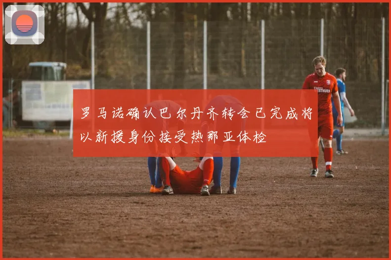 罗马诺确认巴尔丹齐转会已完成将以新援身份接受热那亚体检