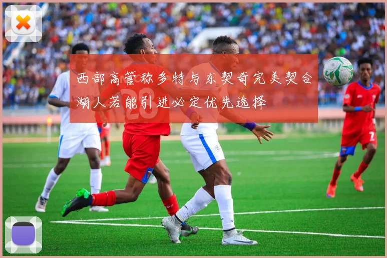 西部高管称多特与东契奇完美契合湖人若能引进必定优先选择
