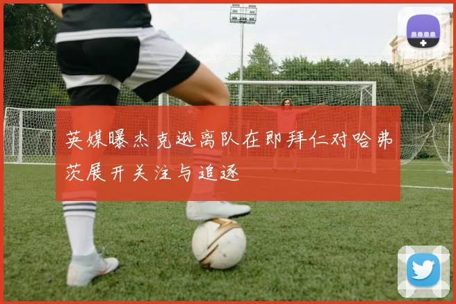 英媒曝杰克逊离队在即拜仁对哈弗茨展开关注与追逐