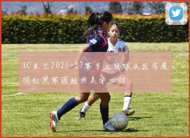 AC米兰2026-27赛季主场球衣发布展现红黑军团经典美学回归