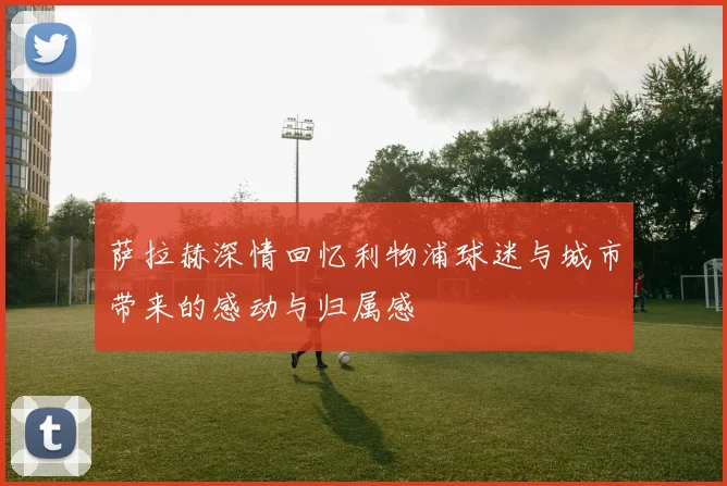萨拉赫深情回忆利物浦球迷与城市带来的感动与归属感